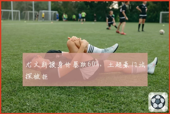 尤文新援身价暴跌60%，土超豪门试探被拒