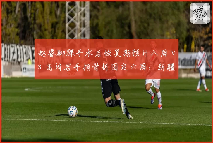 赵睿脚踝手术后恢复期预计八周 vs 高诗岩手指骨折固定六周，新疆与山东后卫线重组必要性对比