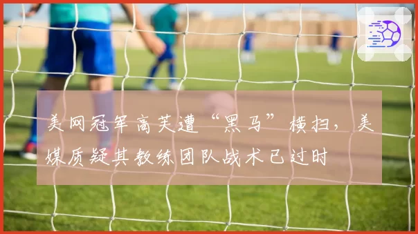 美网冠军高芙遭“黑马”横扫，美媒质疑其教练团队战术已过时