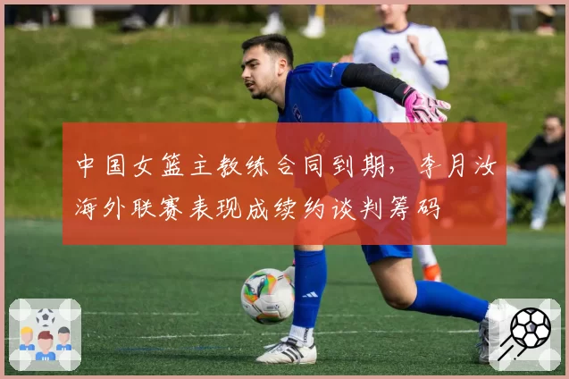 中国女篮主教练合同到期，李月汝海外联赛表现成续约谈判筹码