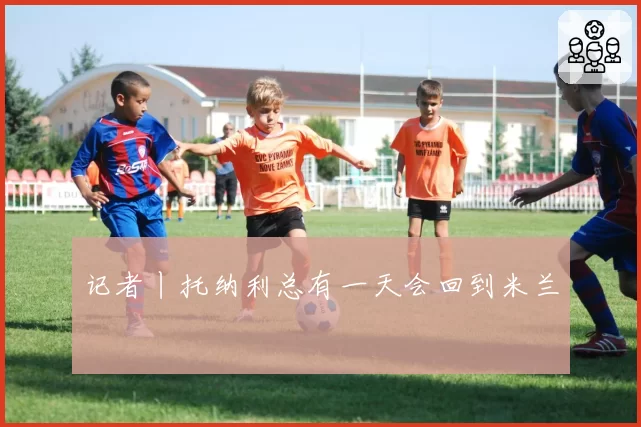 记者丨托纳利总有一天会回到米兰