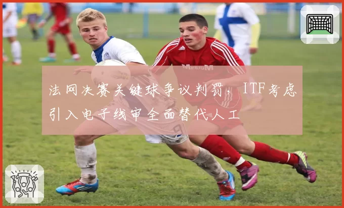 法网决赛关键球争议判罚，ITF考虑引入电子线审全面替代人工
