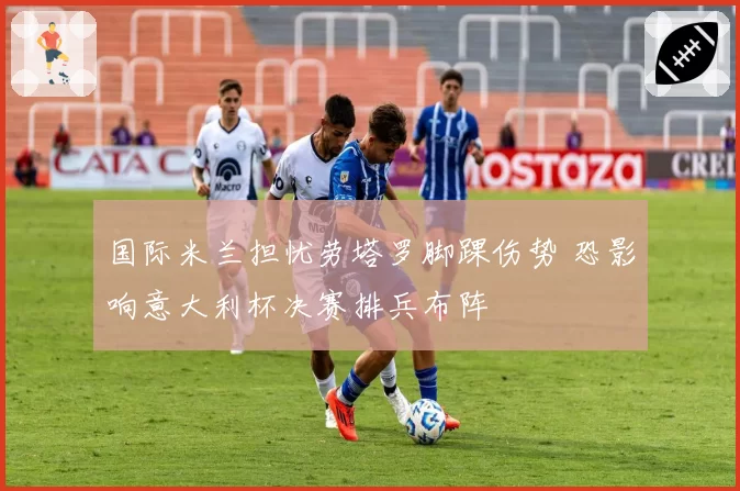 国际米兰担忧劳塔罗脚踝伤势 恐影响意大利杯决赛排兵布阵