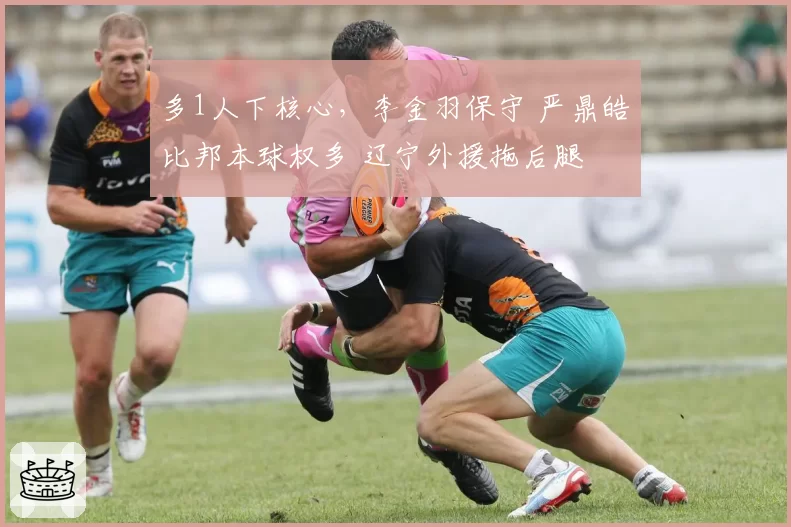 多1人下核心,李金羽保守 严鼎皓比邦本球权多 辽宁外援拖后腿