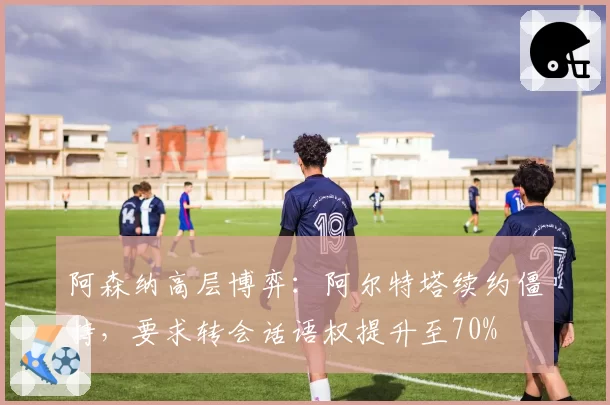 阿森纳高层博弈：阿尔特塔续约僵持，要求转会话语权提升至70%
