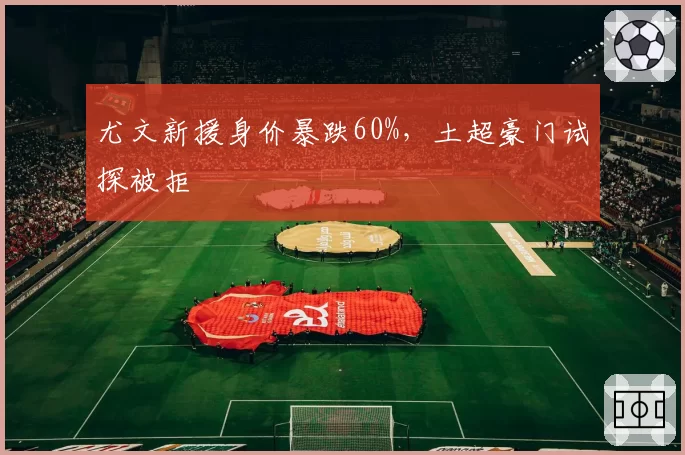 尤文新援身价暴跌60%，土超豪门试探被拒