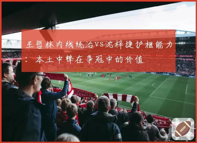 王哲林内线统治vs沈梓捷护框能力:本土中锋在争冠中的价值