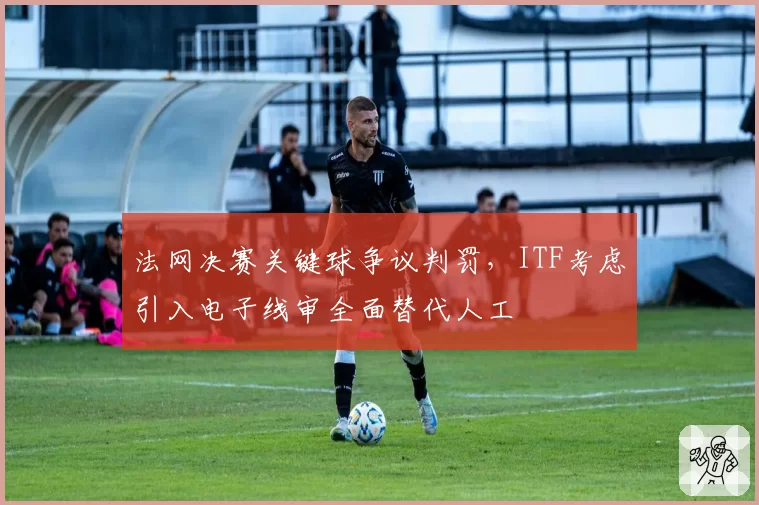 法网决赛关键球争议判罚，ITF考虑引入电子线审全面替代人工