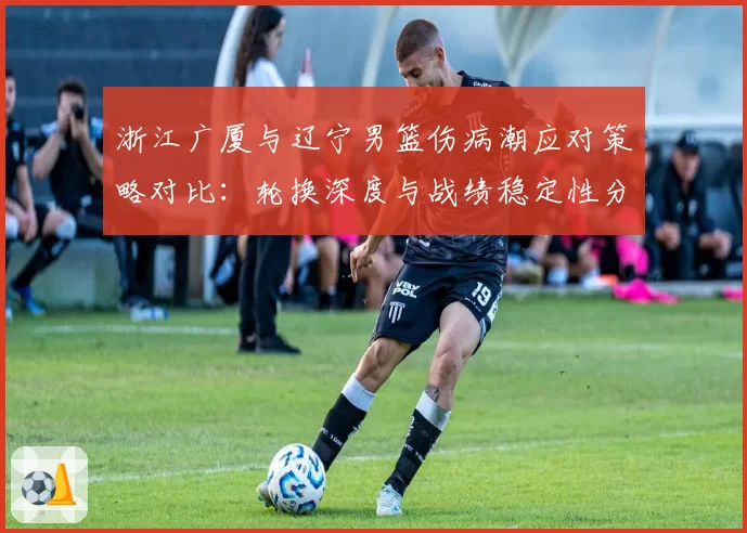 浙江广厦与辽宁男篮伤病潮应对策略对比:轮换深度与战绩稳定性分析