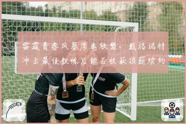 雷霆青春风暴席卷联盟,戴格诺特冲击最佳教练后能否收获顶薪续约?