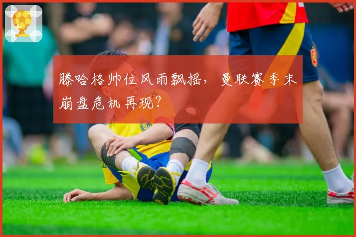 滕哈格帅位风雨飘摇，曼联赛季末崩盘危机再现？