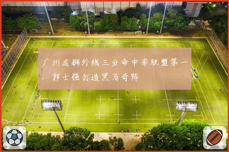 广州龙狮外线三分命中率联盟第一，郭士强打造黑马奇阵