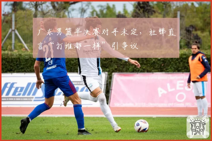 广东男篮半决赛对手未定，杜锋直言“打谁都一样”引争议