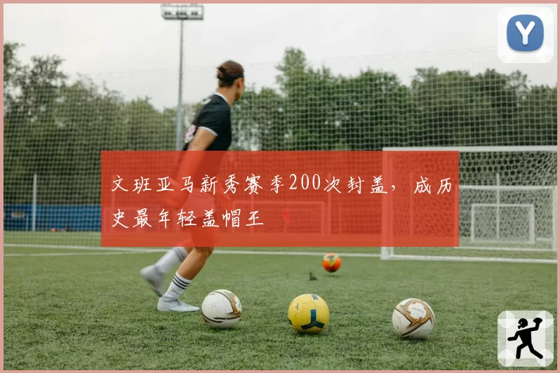 文班亚马新秀赛季200次封盖，成历史最年轻盖帽王