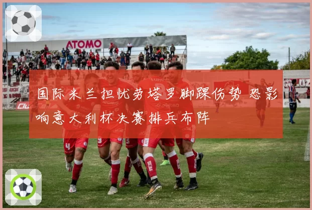 国际米兰担忧劳塔罗脚踝伤势 恐影响意大利杯决赛排兵布阵